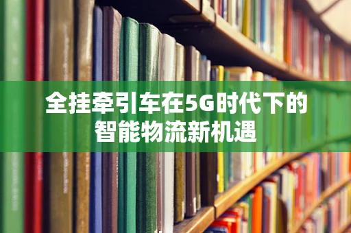 全挂牵引车在5G时代下的智能物流新机遇