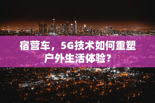 宿营车，5G技术如何重塑户外生活体验？
