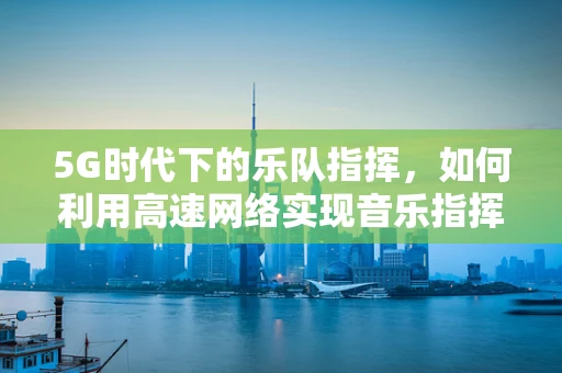5G时代下的乐队指挥，如何利用高速网络实现音乐指挥的革新？