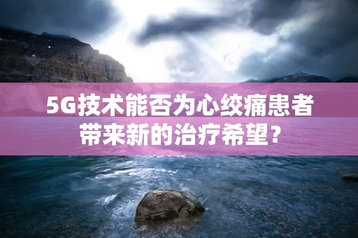 5G技术能否为心绞痛患者带来新的治疗希望？