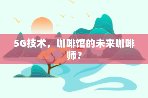 5G技术，咖啡馆的未来咖啡师？