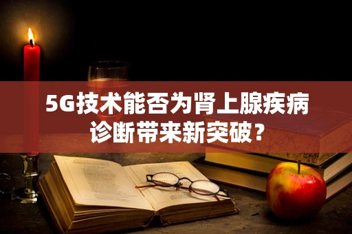5G技术能否为肾上腺疾病诊断带来新突破？