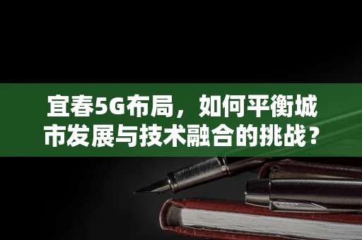 宜春5G布局，如何平衡城市发展与技术融合的挑战？