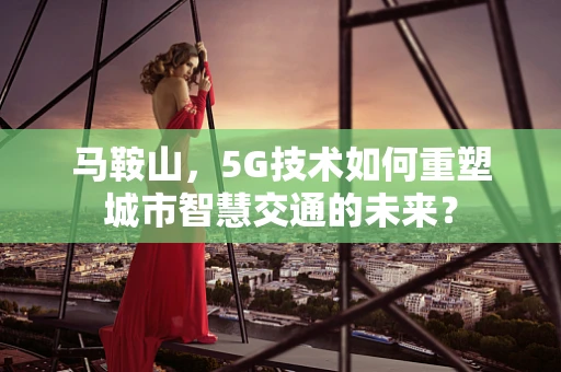 马鞍山，5G技术如何重塑城市智慧交通的未来？