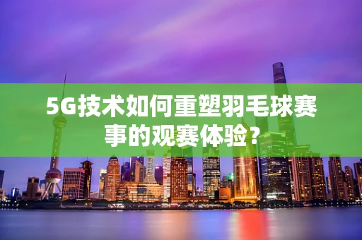 5G技术如何重塑羽毛球赛事的观赛体验？