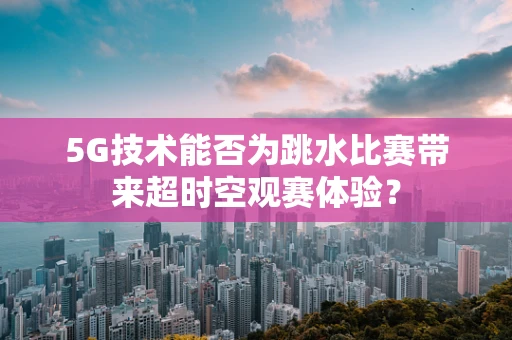 5G技术能否为跳水比赛带来超时空观赛体验？