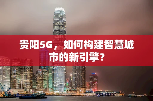 贵阳5G，如何构建智慧城市的新引擎？