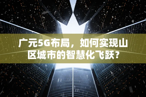 广元5G布局，如何实现山区城市的智慧化飞跃？