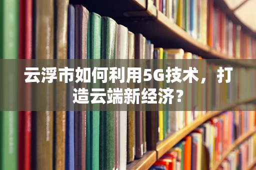 云浮市如何利用5G技术，打造云端新经济？