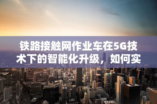 铁路接触网作业车在5G技术下的智能化升级，如何实现高效、安全作业？