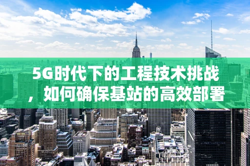 5G时代下的工程技术挑战，如何确保基站的高效部署与稳定运行？