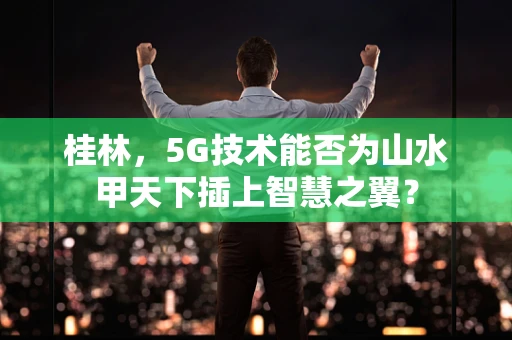 桂林，5G技术能否为山水甲天下插上智慧之翼？