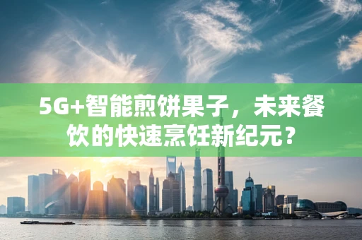 5G+智能煎饼果子，未来餐饮的快速烹饪新纪元？