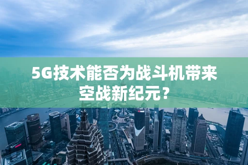 5G技术能否为战斗机带来空战新纪元？