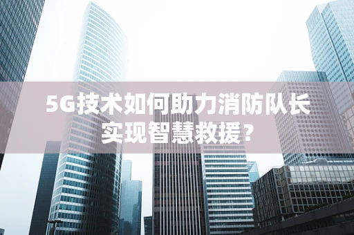 5G技术如何助力消防队长实现智慧救援？