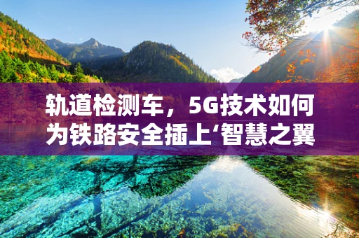 轨道检测车，5G技术如何为铁路安全插上‘智慧之翼’？