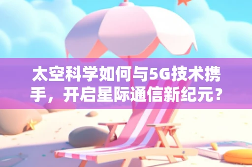 太空科学如何与5G技术携手，开启星际通信新纪元？