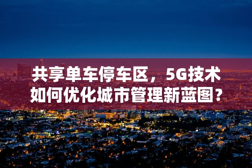 共享单车停车区，5G技术如何优化城市管理新蓝图？