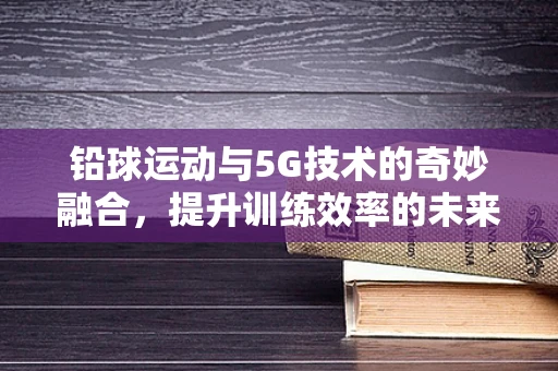铅球运动与5G技术的奇妙融合，提升训练效率的未来趋势？