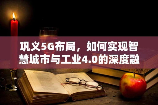 巩义5G布局，如何实现智慧城市与工业4.0的深度融合？