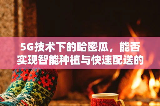 5G技术下的哈密瓜，能否实现智能种植与快速配送的完美结合？