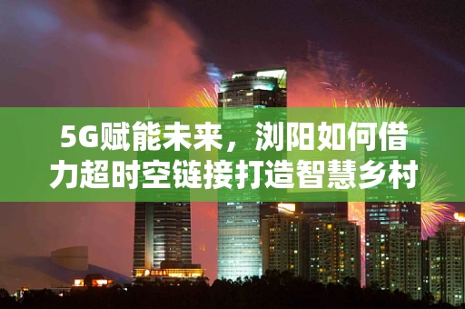 5G赋能未来，浏阳如何借力超时空链接打造智慧乡村新图景？