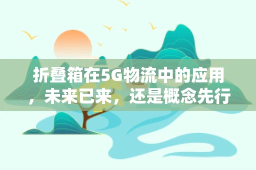 折叠箱在5G物流中的应用，未来已来，还是概念先行？