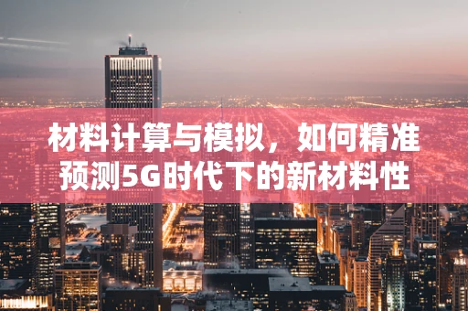 材料计算与模拟，如何精准预测5G时代下的新材料性能？