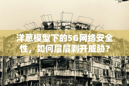 洋葱模型下的5G网络安全性，如何层层剥开威胁？