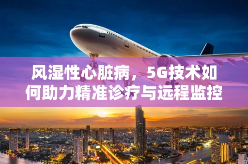 风湿性心脏病，5G技术如何助力精准诊疗与远程监控？