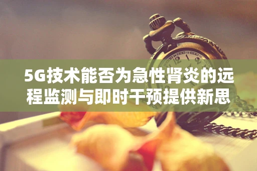 5G技术能否为急性肾炎的远程监测与即时干预提供新思路？