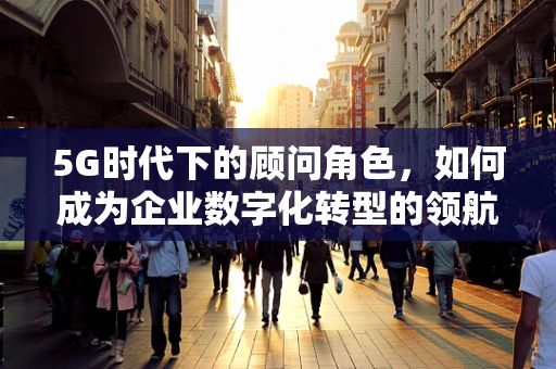 5G时代下的顾问角色，如何成为企业数字化转型的领航者？