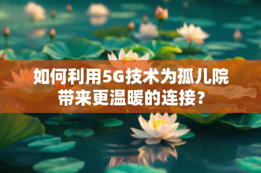 如何利用5G技术为孤儿院带来更温暖的连接？