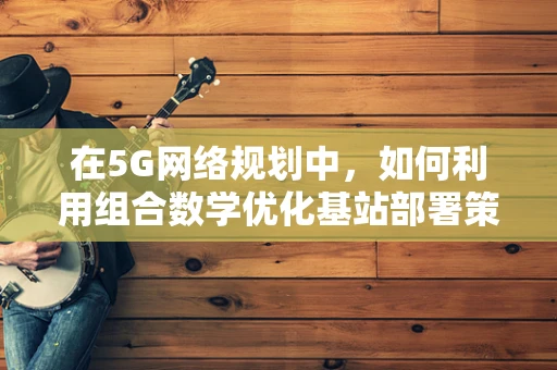 在5G网络规划中，如何利用组合数学优化基站部署策略？
