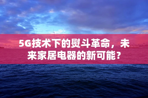 5G技术下的熨斗革命，未来家居电器的新可能？