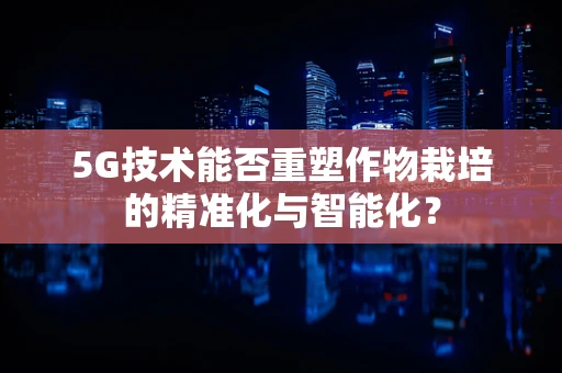 5G技术能否重塑作物栽培的精准化与智能化？