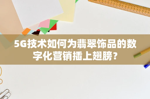 5G技术如何为翡翠饰品的数字化营销插上翅膀？
