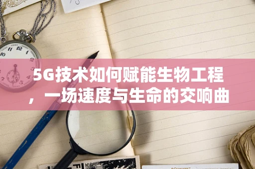 5G技术如何赋能生物工程，一场速度与生命的交响曲？