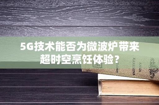 5G技术能否为微波炉带来超时空烹饪体验？