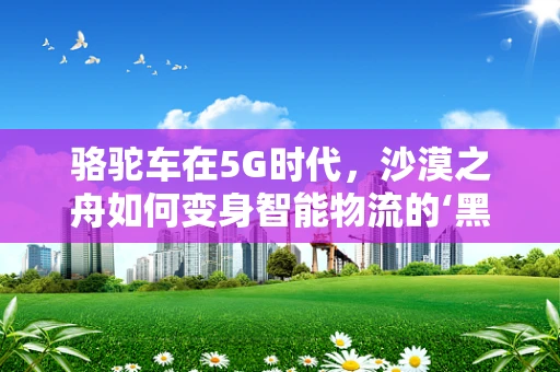 骆驼车在5G时代，沙漠之舟如何变身智能物流的‘黑科技’？