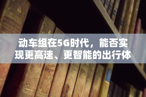 动车组在5G时代，能否实现更高速、更智能的出行体验？
