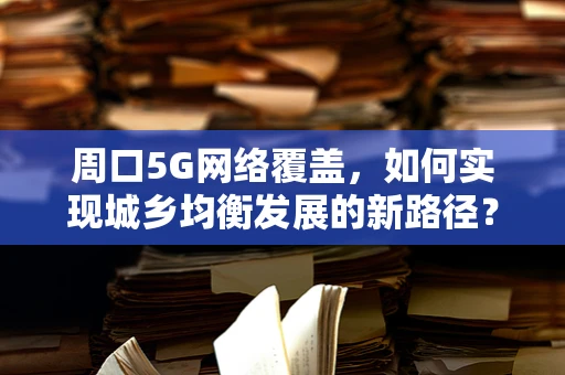 周口5G网络覆盖，如何实现城乡均衡发展的新路径？