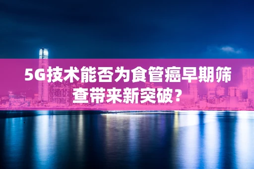 5G技术能否为食管癌早期筛查带来新突破？