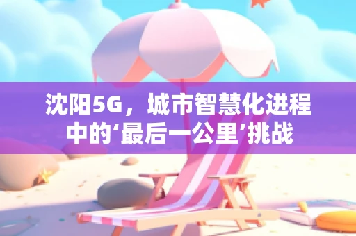 沈阳5G，城市智慧化进程中的‘最后一公里’挑战