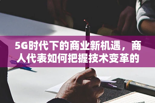5G时代下的商业新机遇，商人代表如何把握技术变革的脉搏？
