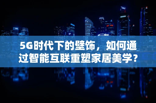 5G时代下的壁饰，如何通过智能互联重塑家居美学？
