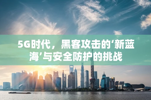 5G时代，黑客攻击的‘新蓝海’与安全防护的挑战