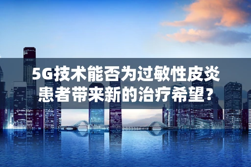 5G技术能否为过敏性皮炎患者带来新的治疗希望？