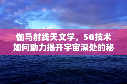 伽马射线天文学，5G技术如何助力揭开宇宙深处的秘密？