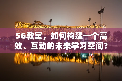 5G教室，如何构建一个高效、互动的未来学习空间？